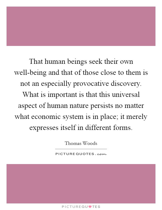That human beings seek their own well-being and that of those close to them is not an especially provocative discovery. What is important is that this universal aspect of human nature persists no matter what economic system is in place; it merely expresses itself in different forms. Picture Quote #1