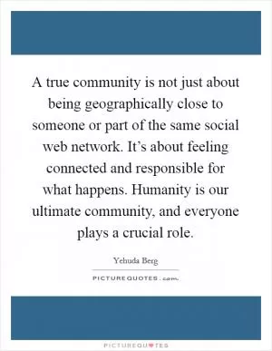 A true community is not just about being geographically close to someone or part of the same social web network. It’s about feeling connected and responsible for what happens. Humanity is our ultimate community, and everyone plays a crucial role Picture Quote #1