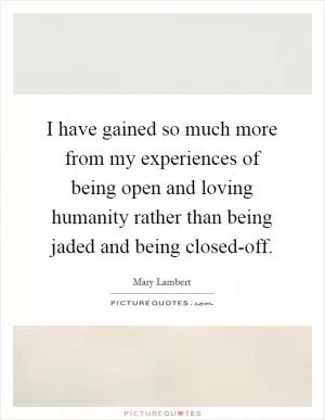 I have gained so much more from my experiences of being open and loving humanity rather than being jaded and being closed-off Picture Quote #1