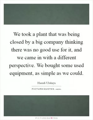 We took a plant that was being closed by a big company thinking there was no good use for it, and we came in with a different perspective. We bought some used equipment, as simple as we could Picture Quote #1