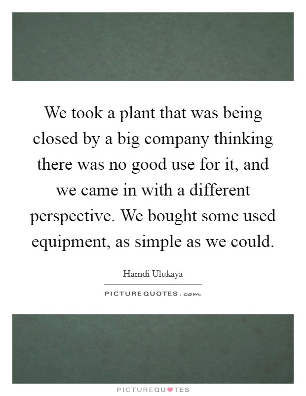 We took a plant that was being closed by a big company thinking there was no good use for it, and we came in with a different perspective. We bought some used equipment, as simple as we could. Picture Quote #1