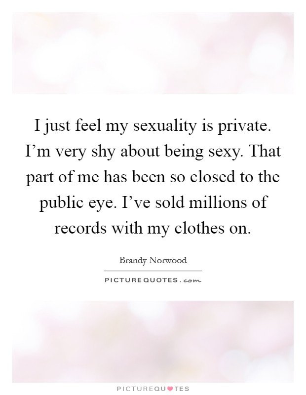 I just feel my sexuality is private. I'm very shy about being sexy. That part of me has been so closed to the public eye. I've sold millions of records with my clothes on. Picture Quote #1