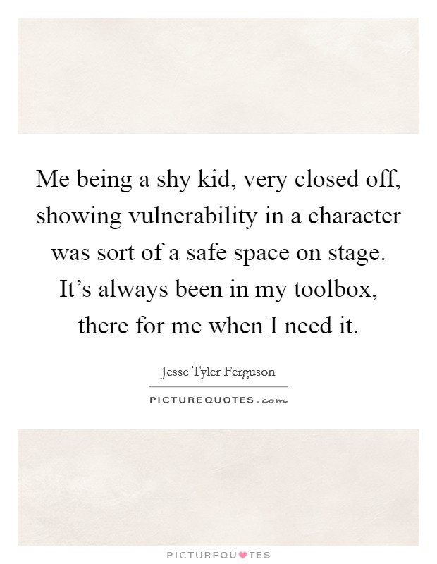 Me being a shy kid, very closed off, showing vulnerability in a character was sort of a safe space on stage. It's always been in my toolbox, there for me when I need it. Picture Quote #1