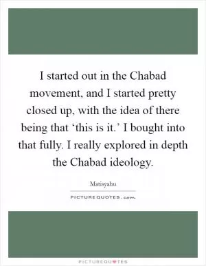 I started out in the Chabad movement, and I started pretty closed up, with the idea of there being that ‘this is it.’ I bought into that fully. I really explored in depth the Chabad ideology Picture Quote #1
