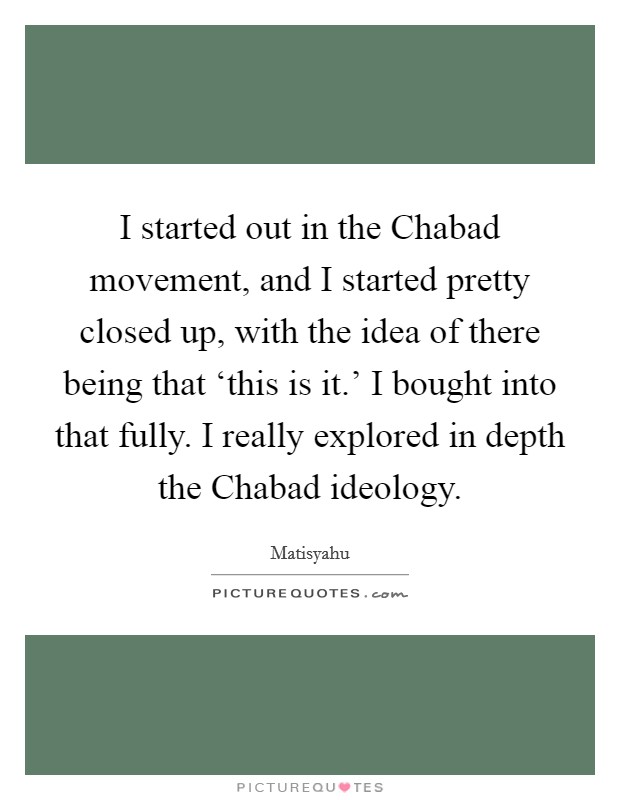 I started out in the Chabad movement, and I started pretty closed up, with the idea of there being that ‘this is it.' I bought into that fully. I really explored in depth the Chabad ideology. Picture Quote #1