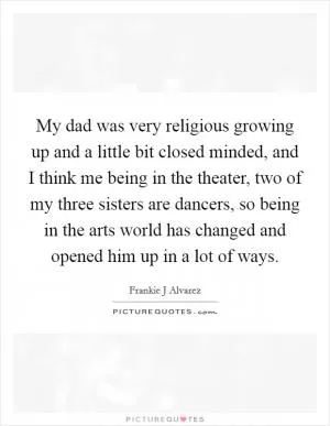 My dad was very religious growing up and a little bit closed minded, and I think me being in the theater, two of my three sisters are dancers, so being in the arts world has changed and opened him up in a lot of ways Picture Quote #1