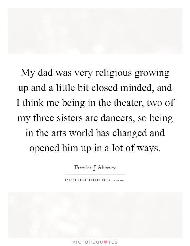 My dad was very religious growing up and a little bit closed minded, and I think me being in the theater, two of my three sisters are dancers, so being in the arts world has changed and opened him up in a lot of ways. Picture Quote #1