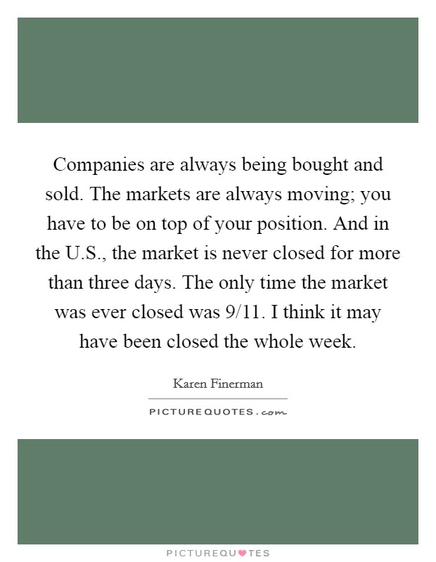 Companies are always being bought and sold. The markets are always moving; you have to be on top of your position. And in the U.S., the market is never closed for more than three days. The only time the market was ever closed was 9/11. I think it may have been closed the whole week. Picture Quote #1