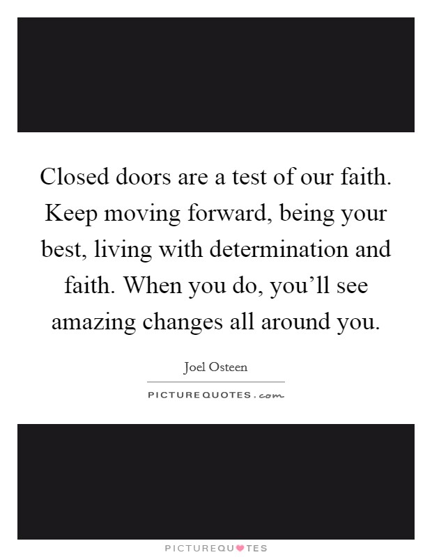 Closed doors are a test of our faith. Keep moving forward, being your best, living with determination and faith. When you do, you'll see amazing changes all around you. Picture Quote #1