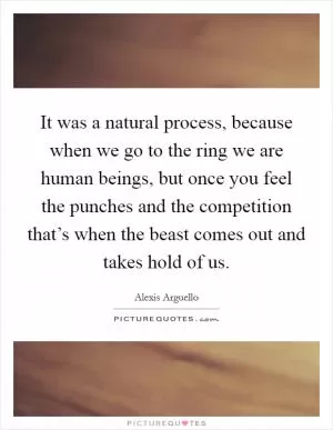 It was a natural process, because when we go to the ring we are human beings, but once you feel the punches and the competition that’s when the beast comes out and takes hold of us Picture Quote #1