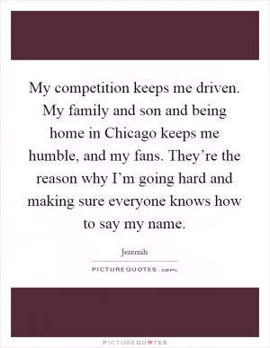 My competition keeps me driven. My family and son and being home in Chicago keeps me humble, and my fans. They’re the reason why I’m going hard and making sure everyone knows how to say my name Picture Quote #1