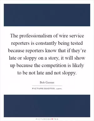 The professionalism of wire service reporters is constantly being tested because reporters know that if they’re late or sloppy on a story, it will show up because the competition is likely to be not late and not sloppy Picture Quote #1