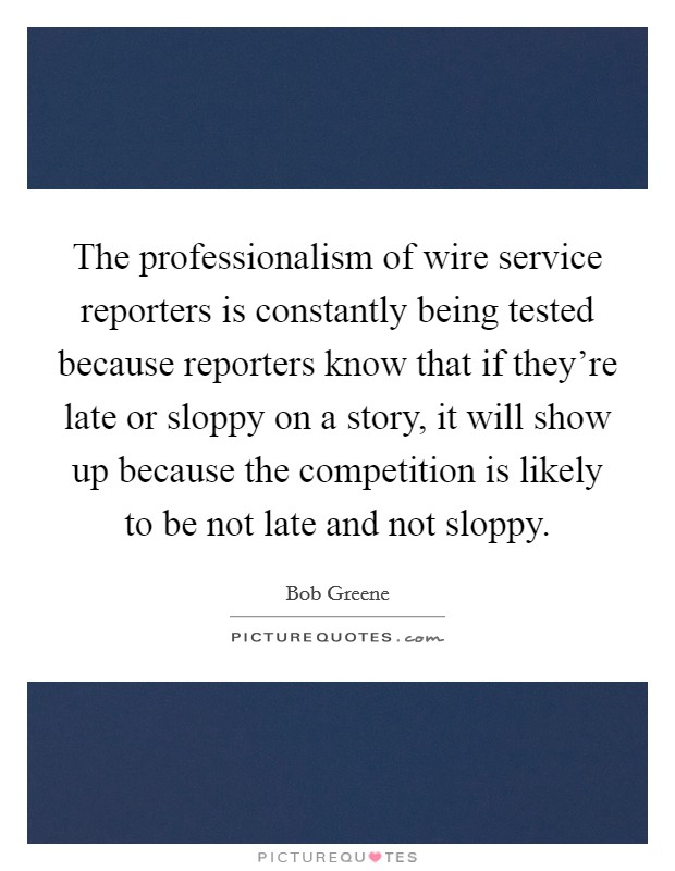 The professionalism of wire service reporters is constantly being tested because reporters know that if they're late or sloppy on a story, it will show up because the competition is likely to be not late and not sloppy. Picture Quote #1