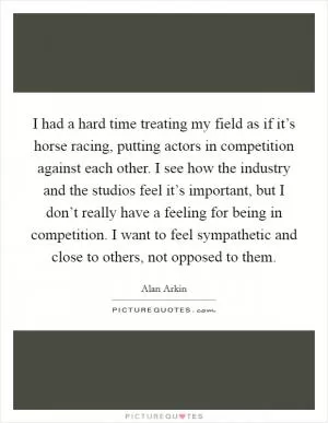 I had a hard time treating my field as if it’s horse racing, putting actors in competition against each other. I see how the industry and the studios feel it’s important, but I don’t really have a feeling for being in competition. I want to feel sympathetic and close to others, not opposed to them Picture Quote #1
