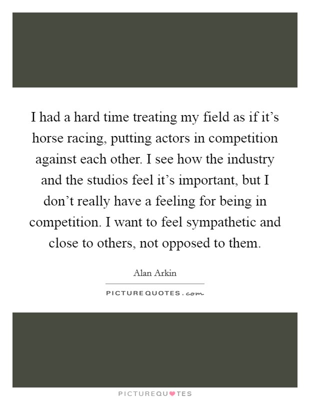 I had a hard time treating my field as if it's horse racing, putting actors in competition against each other. I see how the industry and the studios feel it's important, but I don't really have a feeling for being in competition. I want to feel sympathetic and close to others, not opposed to them. Picture Quote #1