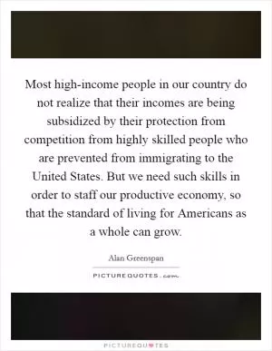 Most high-income people in our country do not realize that their incomes are being subsidized by their protection from competition from highly skilled people who are prevented from immigrating to the United States. But we need such skills in order to staff our productive economy, so that the standard of living for Americans as a whole can grow Picture Quote #1
