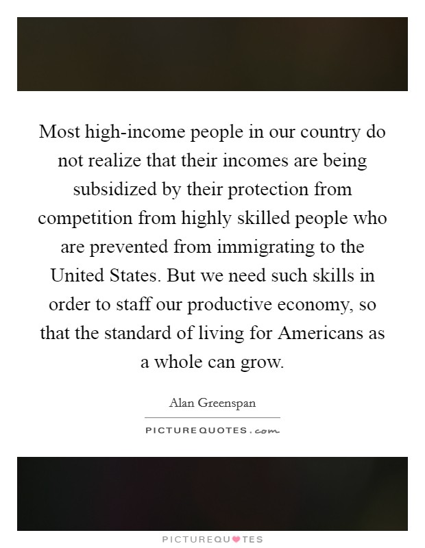 Most high-income people in our country do not realize that their incomes are being subsidized by their protection from competition from highly skilled people who are prevented from immigrating to the United States. But we need such skills in order to staff our productive economy, so that the standard of living for Americans as a whole can grow. Picture Quote #1
