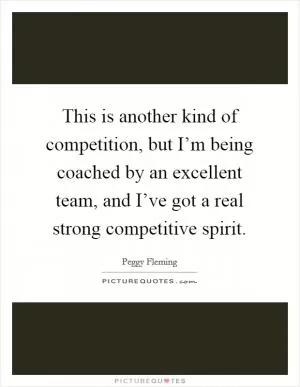 This is another kind of competition, but I’m being coached by an excellent team, and I’ve got a real strong competitive spirit Picture Quote #1