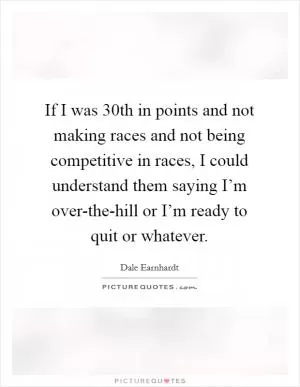 If I was 30th in points and not making races and not being competitive in races, I could understand them saying I’m over-the-hill or I’m ready to quit or whatever Picture Quote #1