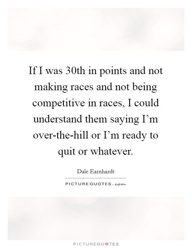 If I was 30th in points and not making races and not being competitive in races, I could understand them saying I'm over-the-hill or I'm ready to quit or whatever. Picture Quote #1