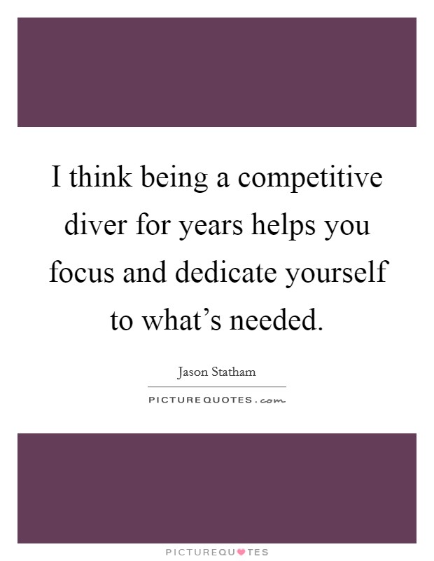I think being a competitive diver for years helps you focus and dedicate yourself to what's needed. Picture Quote #1