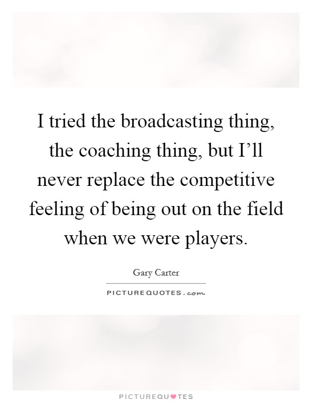 I tried the broadcasting thing, the coaching thing, but I'll never replace the competitive feeling of being out on the field when we were players. Picture Quote #1