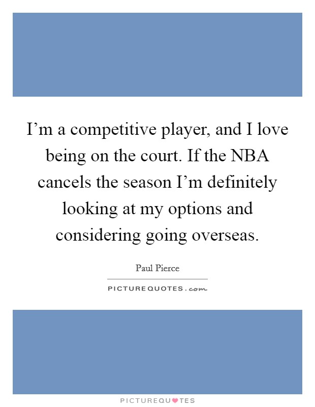 I'm a competitive player, and I love being on the court. If the NBA cancels the season I'm definitely looking at my options and considering going overseas. Picture Quote #1