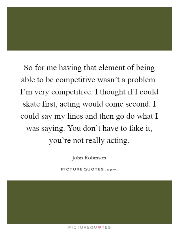 So for me having that element of being able to be competitive wasn't a problem. I'm very competitive. I thought if I could skate first, acting would come second. I could say my lines and then go do what I was saying. You don't have to fake it, you're not really acting. Picture Quote #1