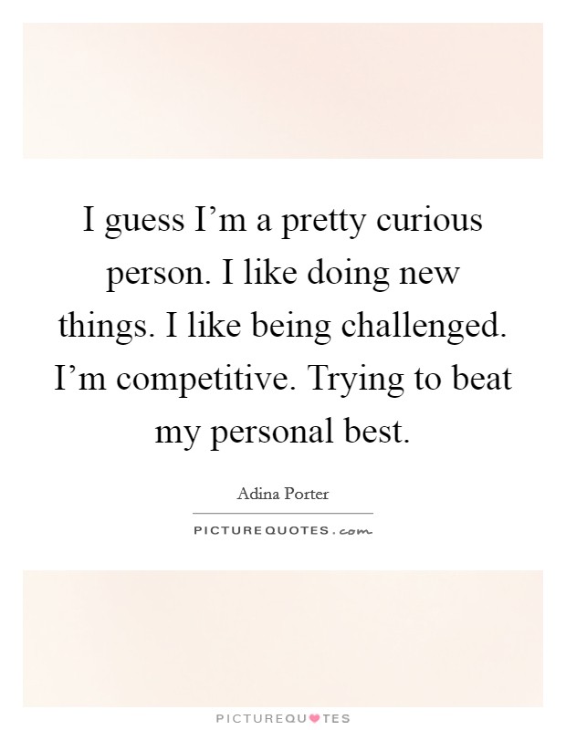 I guess I'm a pretty curious person. I like doing new things. I like being challenged. I'm competitive. Trying to beat my personal best. Picture Quote #1