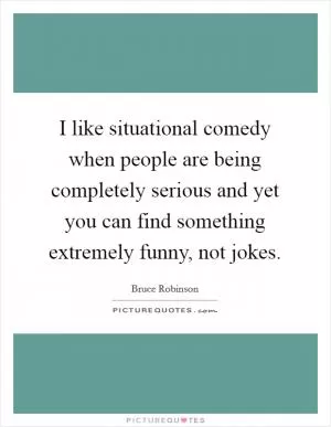 I like situational comedy when people are being completely serious and yet you can find something extremely funny, not jokes Picture Quote #1