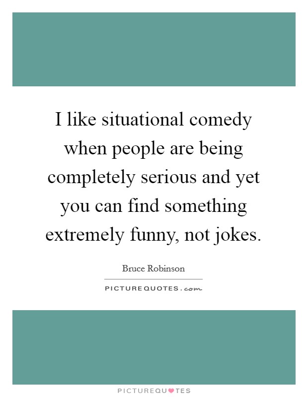 I like situational comedy when people are being completely serious and yet you can find something extremely funny, not jokes. Picture Quote #1