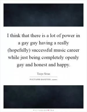 I think that there is a lot of power in a gay guy having a really (hopefully) successful music career while just being completely openly gay and honest and happy Picture Quote #1