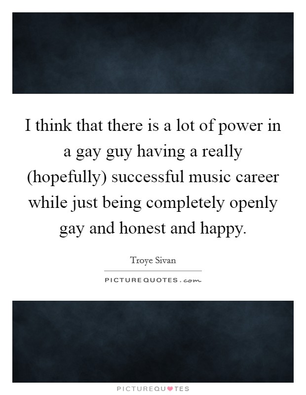 I think that there is a lot of power in a gay guy having a really (hopefully) successful music career while just being completely openly gay and honest and happy. Picture Quote #1