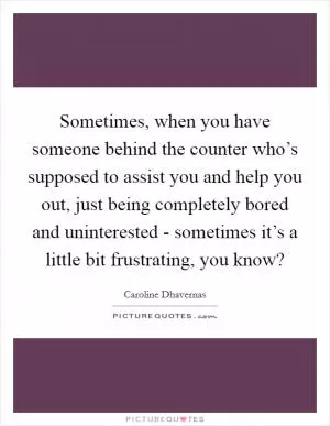 Sometimes, when you have someone behind the counter who’s supposed to assist you and help you out, just being completely bored and uninterested - sometimes it’s a little bit frustrating, you know? Picture Quote #1
