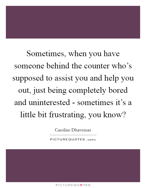 Sometimes, when you have someone behind the counter who's supposed to assist you and help you out, just being completely bored and uninterested - sometimes it's a little bit frustrating, you know? Picture Quote #1