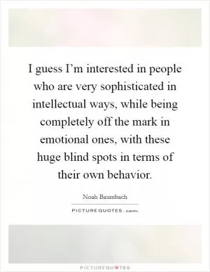 I guess I’m interested in people who are very sophisticated in intellectual ways, while being completely off the mark in emotional ones, with these huge blind spots in terms of their own behavior Picture Quote #1