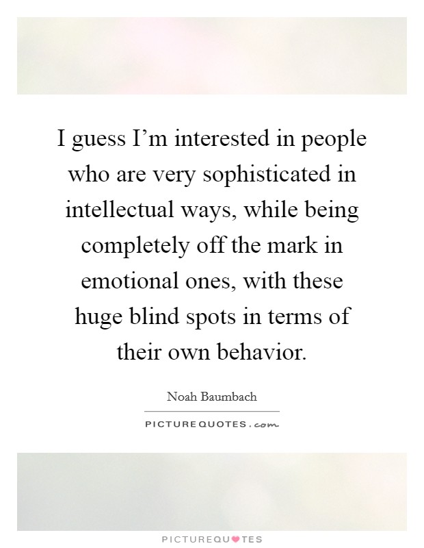 I guess I'm interested in people who are very sophisticated in intellectual ways, while being completely off the mark in emotional ones, with these huge blind spots in terms of their own behavior. Picture Quote #1
