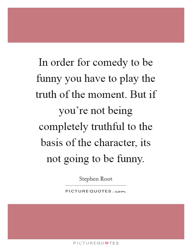 In order for comedy to be funny you have to play the truth of the moment. But if you're not being completely truthful to the basis of the character, its not going to be funny. Picture Quote #1