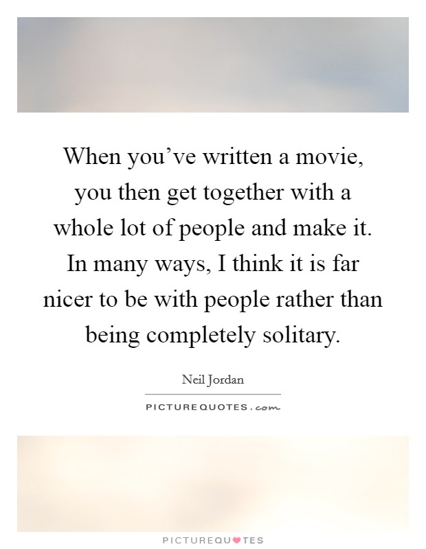 When you've written a movie, you then get together with a whole lot of people and make it. In many ways, I think it is far nicer to be with people rather than being completely solitary. Picture Quote #1