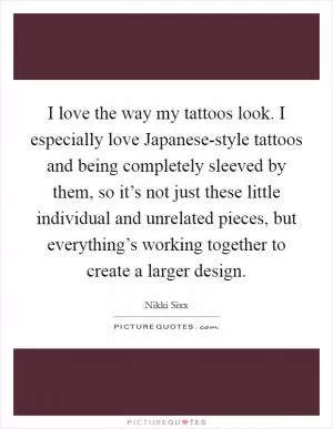 I love the way my tattoos look. I especially love Japanese-style tattoos and being completely sleeved by them, so it’s not just these little individual and unrelated pieces, but everything’s working together to create a larger design Picture Quote #1