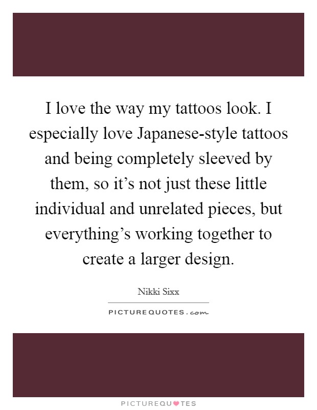 I love the way my tattoos look. I especially love Japanese-style tattoos and being completely sleeved by them, so it's not just these little individual and unrelated pieces, but everything's working together to create a larger design. Picture Quote #1
