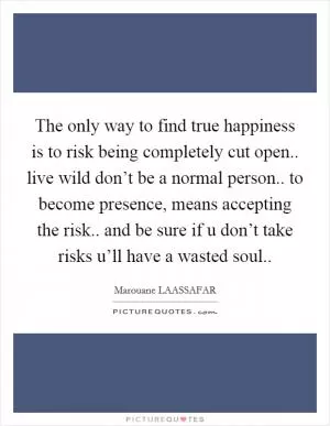 The only way to find true happiness is to risk being completely cut open.. live wild don’t be a normal person.. to become presence, means accepting the risk.. and be sure if u don’t take risks u’ll have a wasted soul Picture Quote #1