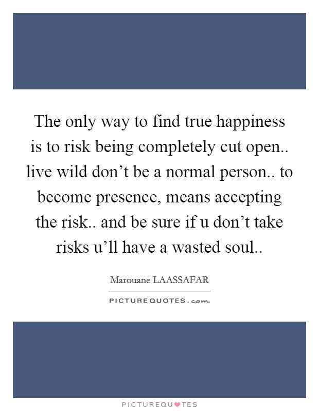 The only way to find true happiness is to risk being completely cut open.. live wild don't be a normal person.. to become presence, means accepting the risk.. and be sure if u don't take risks u'll have a wasted soul.. Picture Quote #1