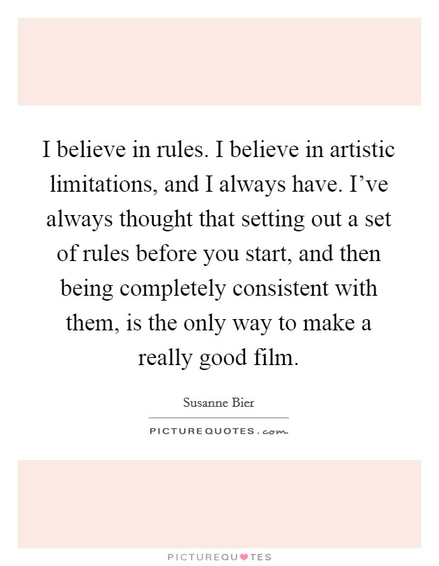 I believe in rules. I believe in artistic limitations, and I always have. I've always thought that setting out a set of rules before you start, and then being completely consistent with them, is the only way to make a really good film. Picture Quote #1