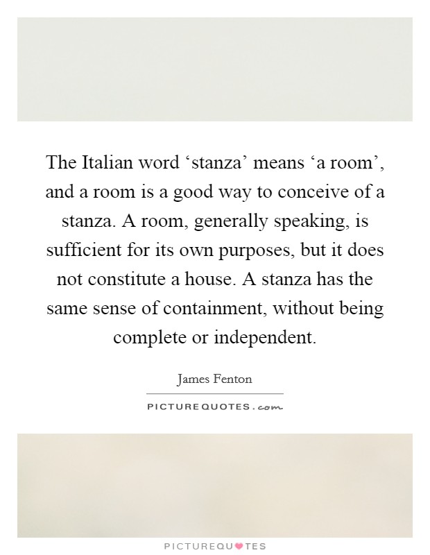The Italian word ‘stanza' means ‘a room', and a room is a good way to conceive of a stanza. A room, generally speaking, is sufficient for its own purposes, but it does not constitute a house. A stanza has the same sense of containment, without being complete or independent. Picture Quote #1