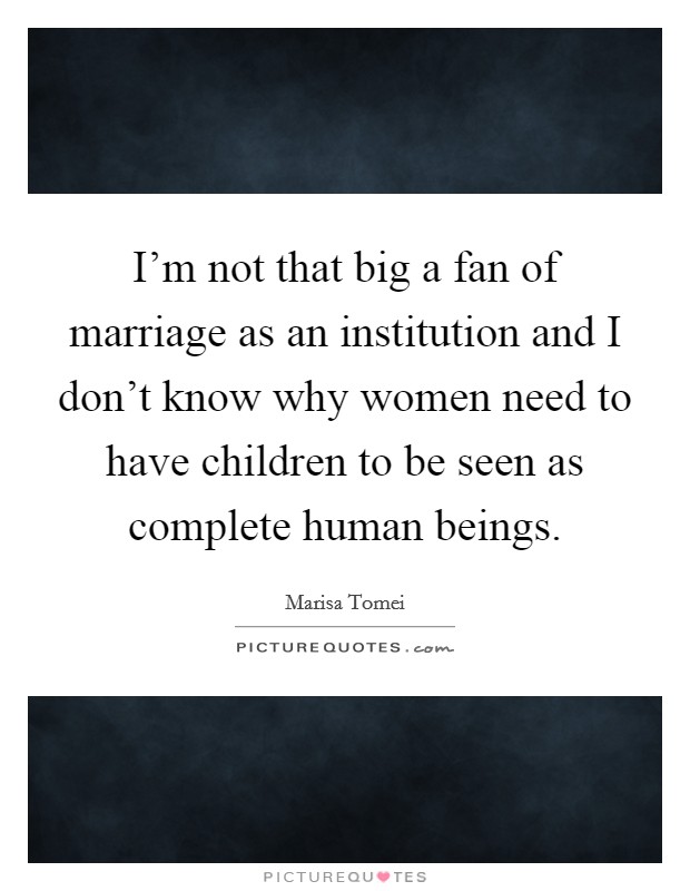 I'm not that big a fan of marriage as an institution and I don't know why women need to have children to be seen as complete human beings. Picture Quote #1