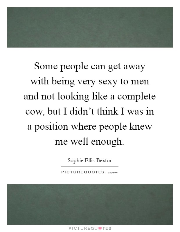 Some people can get away with being very sexy to men and not looking like a complete cow, but I didn't think I was in a position where people knew me well enough. Picture Quote #1