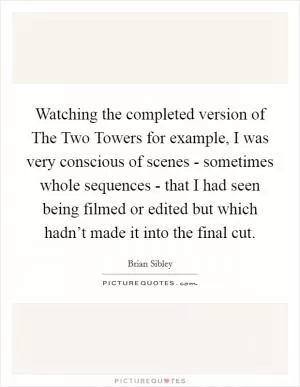 Watching the completed version of The Two Towers for example, I was very conscious of scenes - sometimes whole sequences - that I had seen being filmed or edited but which hadn’t made it into the final cut Picture Quote #1