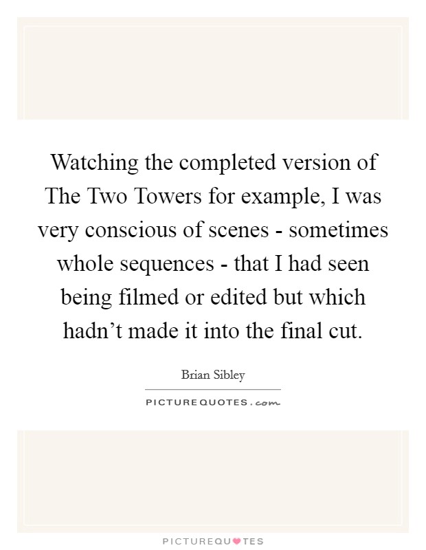 Watching the completed version of The Two Towers for example, I was very conscious of scenes - sometimes whole sequences - that I had seen being filmed or edited but which hadn't made it into the final cut. Picture Quote #1