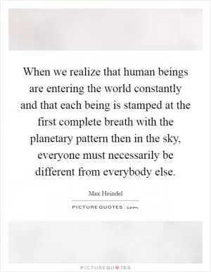 When we realize that human beings are entering the world constantly and that each being is stamped at the first complete breath with the planetary pattern then in the sky, everyone must necessarily be different from everybody else Picture Quote #1